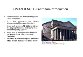 ROMAN TEMPLE- Pantheon-Introduction
• The Pantheon is the best surviving of all
classical buildings
• It is also represents the highest
achievement of Roman architecture
• It was built between AD 118 and 128 by
the Emperor Handrian on the site of an
earlier temple by Agrippa
• It was built as a temple dedicated to all
the Roman Gods, hence the name
Pantheon
• It the 609 AD the building was transform
into a church, dedicated to Santa Maria
 
