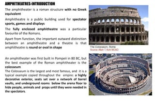 AMPHITHEATRES-INTRODUCTION
The amphitheater is a roman structure with no Greek
equivalent
Amphitheatre is a public building used for spectator
sports, games and displays
The fully enclosed amphitheatre was a particular
favourite of the Romans.
Apart from function, the important outward distinction
between an amphitheatre and a theatre is that
amphitheatre is round or oval in shape
An amphitheater was first built in Pompeii in 80 BC, but
the best example of the Roman amphitheater is the
colosseum
The Colosseum is the largest and most famous, and it is a
typical example copied throughout the empire: a highly
decorative exterior, seats set over a network of barrel
vaults, and underground rooms below the arena floor to
hide people, animals and props until they were needed in
the spectators.
 