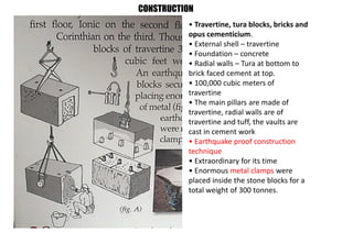• Travertine, tura blocks, bricks and
opus cementicium.
• External shell – travertine
• Foundation – concrete
• Radial walls – Tura at bottom to
brick faced cement at top.
• 100,000 cubic meters of
travertine
• The main pillars are made of
travertine, radial walls are of
travertine and tuff, the vaults are
cast in cement work
• Earthquake proof construction
technique
• Extraordinary for its time
• Enormous metal clamps were
placed inside the stone blocks for a
total weight of 300 tonnes.
CONSTRUCTION
 