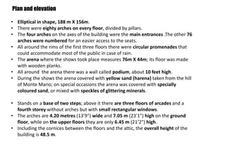 • Elliptical in shape, 188 m X 156m.
• There were eighty arches on every floor, divided by pillars.
• The four arches on the axes of the building were the main entrances .The other 76
arches were numbered for an easier access to the seats.
• All around the rims of the first three floors there were circular promenades that
could accommodate most of the public in case of rain.
• The arena where the shows took place measures 76m X 44m; its floor was made
with wooden planks.
• All around the arena there was a wall called podium, about 10 feet high.
• During the shows the arena covered with yellow sand (harena) taken from the hill
of Monte Mario; on special occasions the arena was covered with specially
coloured sand, or mixed with speckles of glittering minerals.
• Stands on a base of two steps; above it there are three floors of arcades and a
fourth storey without arches but with small rectangular windows.
• The arches are 4.20 metres (13’9") wide and 7.05 m (23’1") high on the ground
floor, while on the upper floors they are only 6.45 m (21’2") high.
• Including the cornices between the floors and the attic, the overall height of the
building is 48.5 m.
Plan and elevation
 