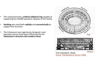 • The seating formed a uniform elliptical ring capable of
supporting the 50,000 spectator capacity of the facility
• Vaulting was used both radially and concentrically to
support the structure
• The Colosseum was ingeniously designed; most
spectacle venues have been influenced by the
Colosseum's structure into modern times
 