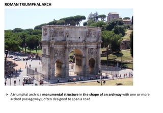 ROMAN TRIUMPHAL ARCH
➢ Atriumphal arch is a monumental structure in the shape of an archway with one or more
arched passageways, often designed to span a road.
 