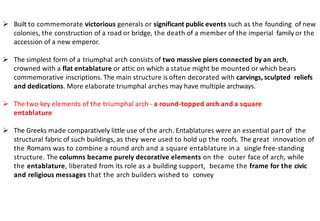 ➢ Built to commemorate victorious generals or significant public events such as the founding of new
colonies, the construction of a road or bridge, the death of a member of the imperial family or the
accession of a new emperor.
➢ The simplest form of a triumphal arch consists of two massive piers connected by an arch,
crowned with a flat entablature or attic on which a statue might be mounted or which bears
commemorative inscriptions. The main structure is often decorated with carvings, sculpted reliefs
and dedications. More elaborate triumphal arches may have multiple archways.
➢ The two key elements of the triumphal arch - a round-topped arch and a square
entablature
➢ The Greeks made comparatively little use of the arch. Entablatures were an essential part of the
structural fabric of such buildings, as they were used to hold up the roofs. The great innovation of
the Romans was to combine a round arch and a square entablature in a single free-standing
structure. The columns became purely decorative elements on the outer face of arch, while
the entablature, liberated from its role as a building support, became the frame for the civic
and religious messages that the arch builders wished to convey
 