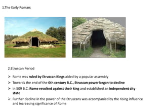 1.The Early Roman:
2.Etruscan Period
➢ Rome was ruled by Etruscan Kings aided by a popular assembly
➢ Towards the end of the 6th century B.C., Etruscan power began to decline
➢ In 509 B.C. Rome revolted against their king and established an independent city
state
➢ Further decline in the power of the Etruscans was accompanied by the rising influence
and increasing significance of Rome
 