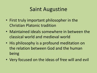 Saint Augustine
• First truly important philosopher in the
Christian Platonic tradition
• Maintained ideals somewhere in between the
classical world and medieval world
• His philosophy is a profound meditation on
the relation between God and the human
being
• Very focused on the ideas of free will and evil
 