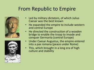 From Republic to Empire
• Led by military dictators, of which Julius
Caesar was the best known
• He expanded the empire to include western
and central Europe
• He directed the construction of a wooden
bridge to enable the troop to invade and
conquer Germania (central Europe)
• Under Caesar Augustus, the empire entered
into a pax romana (peace under Rome)
• This, which brought in a long era of high
culture and stability
 
