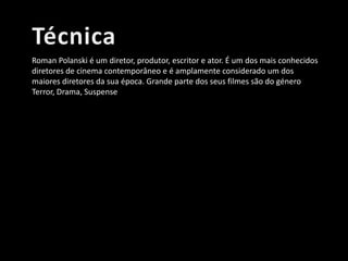 Roman Polanski é um diretor, produtor, escritor e ator. É um dos mais conhecidos
diretores de cinema contemporâneo e é amplamente considerado um dos
maiores diretores da sua época. Grande parte dos seus filmes são do género
Terror, Drama, Suspense

 