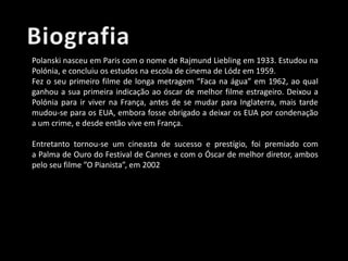 Polanski nasceu em Paris com o nome de Rajmund Liebling em 1933. Estudou na
Polónia, e concluiu os estudos na escola de cinema de Lódz em 1959.
Fez o seu primeiro filme de longa metragem “Faca na água” em 1962, ao qual
ganhou a sua primeira indicação ao óscar de melhor filme estrageiro. Deixou a
Polónia para ir viver na França, antes de se mudar para Inglaterra, mais tarde
mudou-se para os EUA, embora fosse obrigado a deixar os EUA por condenação
a um crime, e desde então vive em França.
Entretanto tornou-se um cineasta de sucesso e prestígio, foi premiado com
a Palma de Ouro do Festival de Cannes e com o Óscar de melhor diretor, ambos
pelo seu filme ”O Pianista”, em 2002

 