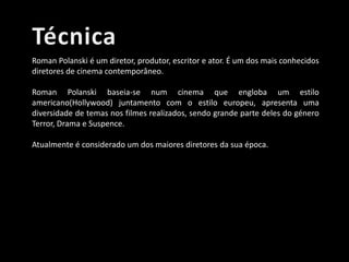 Roman Polanski é um diretor, produtor, escritor e ator. É um dos mais conhecidos
diretores de cinema contemporâneo.
Roman Polanski baseia-se num cinema que engloba um estilo
americano(Hollywood) juntamento com o estilo europeu, apresenta uma
diversidade de temas nos filmes realizados, sendo grande parte deles do género
Terror, Drama e Suspence.
Atualmente é considerado um dos maiores diretores da sua época.

 