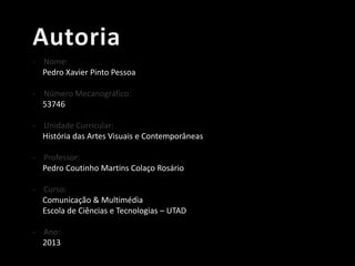 - Nome:
Pedro Xavier Pinto Pessoa
- Número Mecanográfico:
53746
- Unidade Curricular:
História das Artes Visuais e Contemporâneas
- Professor:
Pedro Coutinho Martins Colaço Rosário
- Curso:
Comunicação & Multimédia
Escola de Ciências e Tecnologias – UTAD
- Ano:
2013

 