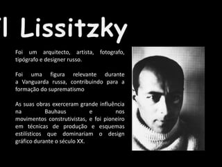 Foi um arquitecto, artista, fotografo,
tipógrafo e designer russo.
Foi uma figura relevante durante
a Vanguarda russa, contribuindo para a
formação do suprematismo
As suas obras exerceram grande influência
na
Bauhaus
e
nos
movimentos construtivistas, e foi pioneiro
em técnicas de produção e esquemas
estilísticos que dominariam o design
gráfico durante o século XX.

 