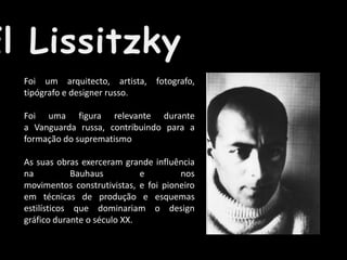 Foi um arquitecto, artista, fotografo,
tipógrafo e designer russo.
Foi uma figura relevante durante
a Vanguarda russa, contribuindo para a
formação do suprematismo
As suas obras exerceram grande influência
na
Bauhaus
e
nos
movimentos construtivistas, e foi pioneiro
em técnicas de produção e esquemas
estilísticos que dominariam o design
gráfico durante o século XX.

 