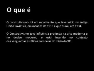 O construtivismo foi um movimento que teve inicio na antiga
União Soviética, em meados de 1919 e que durou até 1934.
O Construtivismo teve influência profunda na arte moderna e
no design moderno e está inserido no contexto
das vanguardas estéticas europeias do início do XX.

 