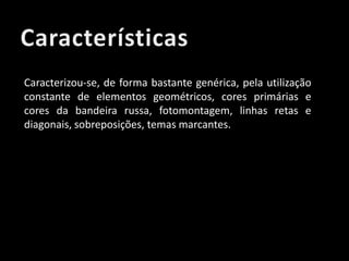 Caracterizou-se, de forma bastante genérica, pela utilização
constante de elementos geométricos, cores primárias e
cores da bandeira russa, fotomontagem, linhas retas e
diagonais, sobreposições, temas marcantes.

 