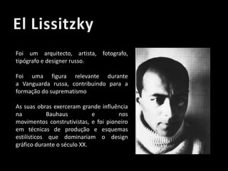 Foi um arquitecto, artista, fotografo,
tipógrafo e designer russo.
Foi uma figura relevante durante
a Vanguarda russa, contribuindo para a
formação do suprematismo
As suas obras exerceram grande influência
na
Bauhaus
e
nos
movimentos construtivistas, e foi pioneiro
em técnicas de produção e esquemas
estilísticos que dominariam o design
gráfico durante o século XX.

 