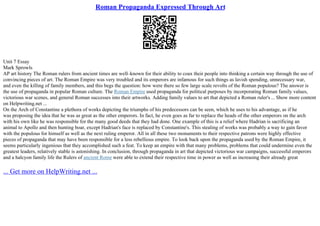 Roman Propaganda Expressed Through Art
Unit 7 Essay
Mark Sprowls
AP art history The Roman rulers from ancient times are well–known for their ability to coax their people into thinking a certain way through the use of
convincing pieces of art. The Roman Empire was very troubled and its emperors are infamous for such things as lavish spending, unnecessary war,
and even the killing of family members, and this begs the question: how were there so few large scale revolts of the Roman populous? The answer is
the use of propaganda in popular Roman culture. The Roman Empire used propaganda for political purposes by incorporating Roman family values,
victorious war scenes, and general Roman successes into their artworks. Adding family values to art that depicted a Roman ruler's ... Show more content
on Helpwriting.net ...
On the Arch of Constantine a plethora of works depicting the triumphs of his predecessors can be seen, which he uses to his advantage, as if he
was proposing the idea that he was as great as the other emperors. In fact, he even goes as far to replace the heads of the other emperors on the arch
with his own like he was responsible for the many good deeds that they had done. One example of this is a relief where Hadrian is sacrificing an
animal to Apollo and then hunting boar, except Hadrian's face is replaced by Constantine's. This stealing of works was probably a way to gain favor
with the populous for himself as well as the next ruling emperor. All in all these two monuments to their respective patrons were highly effective
pieces of propaganda that may have been responsible for a less rebellious empire. To look back upon the propaganda used by the Roman Empire, it
seems particularly ingenious that they accomplished such a feat. To keep an empire with that many problems, problems that could undermine even the
greatest leaders, relatively stable is astonishing. In conclusion, through propaganda in art that depicted victorious war campaigns, successful emperors
and a halcyon family life the Rulers of ancient Rome were able to extend their respective time in power as well as increasing their already great
... Get more on HelpWriting.net ...
 