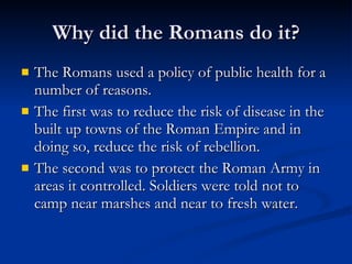 Why did the Romans do it? The Romans used a policy of public health for a number of reasons. The first was to reduce the risk of disease in the built up towns of the Roman Empire and in doing so, reduce the risk of rebellion. The second was to protect the Roman Army in areas it controlled. Soldiers were told not to camp near marshes and near to fresh water.  