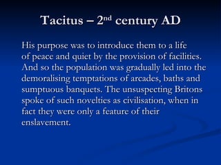 Tacitus – 2 nd  century AD His purpose was to introduce them to a life of peace and quiet by the provision of facilities. And so the population was gradually led into the demoralising temptations of arcades, baths and sumptuous banquets. The unsuspecting Britons spoke of such novelties as civilisation, when in fact they were only a feature of their enslavement. 