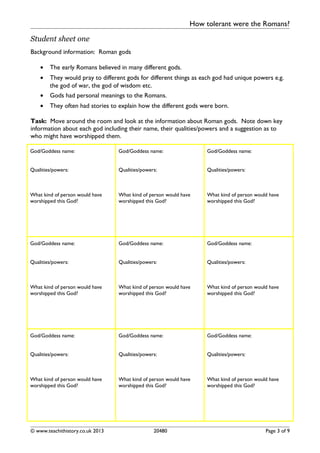How tolerant were the Romans?
Student sheet one
Background information: Roman gods
• The early Romans believed in many different gods.
• They would pray to different gods for different things as each god had unique powers e.g.
the god of war, the god of wisdom etc.
• Gods had personal meanings to the Romans.
• They often had stories to explain how the different gods were born.
Task: Move around the room and look at the information about Roman gods. Note down key
information about each god including their name, their qualities/powers and a suggestion as to
who might have worshipped them.
God/Goddess name:
Qualities/powers:
What kind of person would have
worshipped this God?
God/Goddess name:
Qualities/powers:
What kind of person would have
worshipped this God?
God/Goddess name:
Qualities/powers:
What kind of person would have
worshipped this God?
God/Goddess name:
Qualities/powers:
What kind of person would have
worshipped this God?
God/Goddess name:
Qualities/powers:
What kind of person would have
worshipped this God?
God/Goddess name:
Qualities/powers:
What kind of person would have
worshipped this God?
God/Goddess name:
Qualities/powers:
What kind of person would have
worshipped this God?
God/Goddess name:
Qualities/powers:
What kind of person would have
worshipped this God?
God/Goddess name:
Qualities/powers:
What kind of person would have
worshipped this God?
© www.teachithistory.co.uk 2013 20480 Page 3 of 9
 