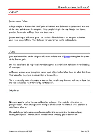 How tolerant were the Romans?
Jupiter
Jupiter means Father.
A large temple in Rome called the Optimus Maximus was dedicated to Jupiter who was one
of the most well-known Roman gods. Many people living in the city thought that Jupiter
guarded the temple and kept them safe from attack.
Jupiter was king of all Roman gods. He carried a Thunderbolt as his weapon. All other
gods were scared of him. They believed he was married to the goddess Juno.
Juno
Juno was believed to be the daughter of Saturn and the wife of Jupiter making her the queen
of the Roman gods.
She was believed to be responsible for looking after the women of Rome and for overseeing
all marriages.
All Roman women were thought to have a spirit which looked after them for all of their lives.
This was called their Juno in recognition of the goddess.
She is not usually pictured carrying a weapon, but her clothing, features and stance show that
she was considered ready for war by her followers.
Neptune
Neptune was the god of the sea and brother to Jupiter. He carried a trident (three
pronged spear). He is often pictured riding an animal which resembles a cross between a
dolphin and a horse.
He was believed to be very powerful, controlling the movement of the sea and even
causing earthquakes. Many Romans viewed him as a moody god to beware of!
© www.teachithistory.co.uk 2013 20480 Page 4 of 9
 