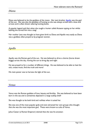 How tolerant were the Romans?
Diana
Diana was believed to be the goddess of the moon. Her twin brother Apollo was the god
of the sun. She was also the goddess of hunting so she was always armed with a bow and
arrows and is often shown wearing hunting boots.
A popular legend said that when she caught a hunter called Actaeon spying on her whilst
bathing she turned him into a stag!
Her mother Leto was thought to have given birth to Diana and Apollo very easily so Diana
was a goddess often prayed to by pregnant women.
Apollo
Apollo was the Roman god of the sun. He was believed to drive a chariot (horse drawn
buggy) across the sky, moving the sun to bring day and night
He was prayed to for a number of different things. He was believed to be able to heal the
sick, create music, find the truth and more!
His main power was to harness the light of the sun.
Venus
Venus was the Roman goddess of love, beauty and fertility. She was believed to have been
born in the sea and is sometimes depicted in a large scallop shell!
She was thought to be both kind and ruthless when it suited her.
She was one of the most popular gods and even attracted her own groups who thought
that she was the most important god. These were known as cults of Venus.
Julius Caesar (a Roman Emperor) claimed that she was his ancestor.
© www.teachithistory.co.uk 2013 20480 Page 5 of 9
 