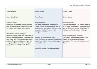 How tolerant were the Romans?
Name: Andraste
From: Bath, Britain
Religious beliefs:
As a Briton, you believe in many of your own
gods. At the hot springs in Bath you worship
the goddess Sulis who you believe is wise.
How did the Romans treat you?
When the Romans arrived they built a town in
Bath and developed the baths. They called the
town Aquae Sulis. They built a temple to your
goddess. They combined the worship of their
own goddess Minerva, with the worship of
your goddess and called her ‘Sulis Minerva.’
Name: Bardiya
From: Persia
Religious beliefs:
You believe in the Persian god known as
Mithras. Mithras is a god concerned with the
battle between good and evil. You have many
secrets and rituals and you worship in
underground temples.
How did the Romans treat you?
When the Romans arrived many of the soldiers
adopted your religion. However, this religion
was only for men!
Keyword: Adopted – to take on a religion
Name: Chileos
From: Greece
Religious beliefs:
You have several gods. One god you believe in
is the Greek god Ascelpios. You believe that if
you get ill, you have to sleep at the temple of
Asclepios and he will cure you in the night.
How did the Romans treat you?
The Romans really liked your religion. They
happily started worshipping Asclepios
themselves. They even built temples to him in
Rome!
© www.teachithistory.co.uk 2013 20480 Page 8 of 9
 