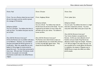 How tolerant were the Romans?
Name: Paul
From: You are a Roman citizen but you travel
all over the empire and the world to spread
the message of Christianity.
Religious beliefs:
You are a Christian. You believe that there is
only one God. You believe that Jesus was the
son of God.
How did the Romans treat you?
At first the Romans saw no problem with Jesus
or his followers. However, you now believe
that Jews persuaded the Roman governor to
crucify Jesus. After this, people like you who
believe in Christ began to travel around to
spread the word. You have been persecuted in
many ways. 250 years later Christianity would
become very popular and eventually
Constantine would make it the official Roman
religion.
Name: Drustan
From: Anglesey, Britain
Religious beliefs:
You are a Druid. You believe that only the
Druids know the secrets of the Gods. You are
respected by the leaders of many tribes who
will often ask for your advice. You believe in
human sacrifice.
How did the Romans treat you?
The Romans were determined to wipe out
your people because you would often stand up
to them and help fight against them. They
chased the Druids killed them all.
Name: Ezra
From: Judea, Syria
Religious beliefs:
You are a Jew. You believe that there is a single
God who created the universe. You have
many laws which affect every part of your life.
How did the Romans treat you?
Your home of Judea is occupied by the
Romans. At first you were allowed a lot of
freedom and your leader King Herod was
allowed to build a huge new temple. However,
in 41 AD you began to be angry that your city
was occupied and to revolt against the Romans.
In retaliation, the emperor Vespasian sent in
50,000 Roman troops who killed one million
Jewish people.
© www.teachithistory.co.uk 2013 20480 Page 9 of 9
 