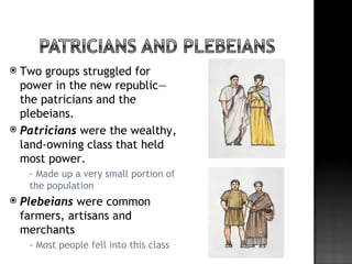  Two groups struggled for
  power in the new republic—
  the patricians and the
  plebeians.
 Patricians were the wealthy,
  land-owning class that held
  most power.
       - Made up a very small portion of
        the population
   Plebeians were common
    farmers, artisans and
    merchants
       - Most people fell into this class
 