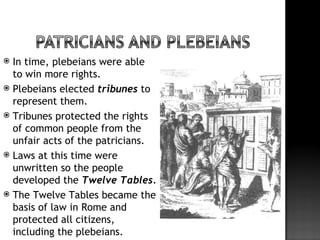  In time, plebeians were able
  to win more rights.
 Plebeians elected tribunes to
  represent them.
 Tribunes protected the rights
  of common people from the
  unfair acts of the patricians.
 Laws at this time were
  unwritten so the people
  developed the Twelve Tables.
 The Twelve Tables became the
  basis of law in Rome and
  protected all citizens,
  including the plebeians.
 