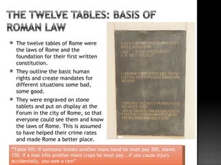    The twelve tables of Rome were
    the laws of Rome and the
    foundation for their first written
    constitution.
   They outline the basic human
    rights and create mandates for
    different situations some bad,
    some good.
   They were engraved on stone
    tablets and put on display at the
    Forum in the city of Rome, so that
    everyone could see them and know
    the laws of Rome. This is assumed
    to have helped their crime rates
    and made Rome a better place.
“Table VIII: If someone breaks another mans hand he must pay 300, slaves
150, if a man kills another mans crops he must pay...if you cause injury
accidentally, you owe a ram”
 