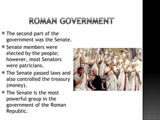  The second part of the
  government was the Senate.
 Senate members were
  elected by the people;
  however, most Senators
  were patricians.
 The Senate passed laws and
  also controlled the treasury
  (money).
 The Senate is the most
  powerful group in the
  government of the Roman
  Republic.
 