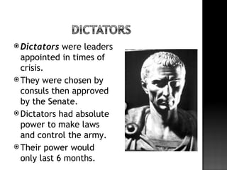  Dictators  were leaders
  appointed in times of
  crisis.
 They were chosen by
  consuls then approved
  by the Senate.
 Dictators had absolute
  power to make laws
  and control the army.
 Their power would
  only last 6 months.
 