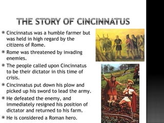    Cincinnatus was a humble farmer but
    was held in high regard by the
    citizens of Rome.
   Rome was threatened by invading
    enemies.
   The people called upon Cincinnatus
    to be their dictator in this time of
    crisis.
   Cincinnatus put down his plow and
    picked up his sword to lead the army.
   He defeated the enemy, and
    immediately resigned his position of
    dictator and returned to his farm.
   He is considered a Roman hero.
 