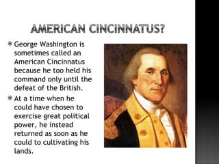  George Washington is
  sometimes called an
  American Cincinnatus
  because he too held his
  command only until the
  defeat of the British.
 At a time when he
  could have chosen to
  exercise great political
  power, he instead
  returned as soon as he
  could to cultivating his
  lands.
 