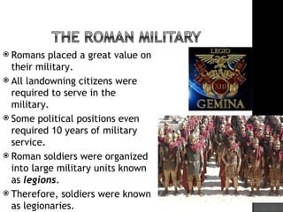  Romans   placed a great value on
  their military.
 All landowning citizens were
  required to serve in the
  military.
 Some political positions even
  required 10 years of military
  service.
 Roman soldiers were organized
  into large military units known
  as legions.
 Therefore, soldiers were known
  as legionaries.
 