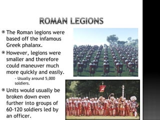  The Roman legions were
  based off the infamous
  Greek phalanx.
 However, legions were
  smaller and therefore
  could maneuver much
  more quickly and easily.
        - Usually around 5,000
         soldiers.
   Units would usually be
    broken down even
    further into groups of
    60-120 soldiers led by
    an officer.
 