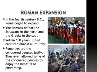  In the fourth century B.C.,
  Rome began to expand.
 The Romans defeat the
  Etruscans in the north and
  the Greeks in the south.
 Within 150 years, it had
  captured almost all of Italy.
 Rome treated the
  conquered peoples justly.
  They even allowed some of
  the conquered peoples to
  enjoy the benefits of
  citizenship.
 