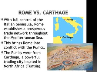  With  full control of the      Rome

  Italian peninsula, Rome
  establishes a prosperous
  trade network throughout
  the Mediterranean Sea.      Carthage

 This brings Rome into
  conflict with the Punics.
 The Punics were from
  Carthage, a powerful
  trading city located in
  North Africa (Tunisia).
 