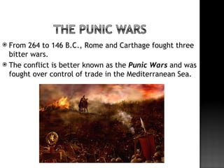  From 264 to 146 B.C., Rome and Carthage fought three
  bitter wars.
 The conflict is better known as the Punic Wars and was
  fought over control of trade in the Mediterranean Sea.
 