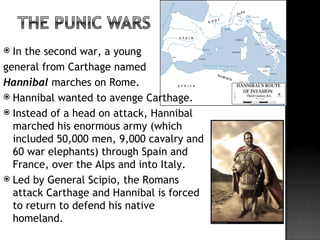  In the second war, a young
general from Carthage named
Hannibal marches on Rome.
 Hannibal wanted to avenge Carthage.
 Instead of a head on attack, Hannibal
  marched his enormous army (which
  included 50,000 men, 9,000 cavalry and
  60 war elephants) through Spain and
  France, over the Alps and into Italy.
 Led by General Scipio, the Romans
  attack Carthage and Hannibal is forced
  to return to defend his native
  homeland.
 