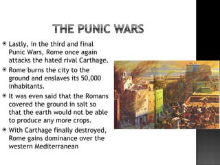   Lastly, in the third and final
    Punic Wars, Rome once again
    attacks the hated rival Carthage.
   Rome burns the city to the
    ground and enslaves its 50,000
    inhabitants.
   It was even said that the Romans
    covered the ground in salt so
    that the earth would not be able
    to produce any more crops.
   With Carthage finally destroyed,
    Rome gains dominance over the
    western Mediterranean
 