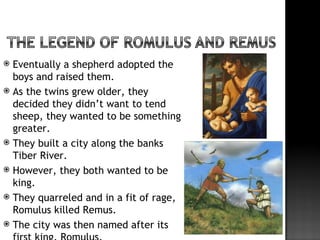 Eventually a shepherd adopted the
  boys and raised them.
 As the twins grew older, they
  decided they didn’t want to tend
  sheep, they wanted to be something
  greater.
 They built a city along the banks
  Tiber River.
 However, they both wanted to be
  king.
 They quarreled and in a fit of rage,
  Romulus killed Remus.
 The city was then named after its
 