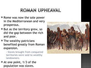  Rome was now the sole power
  in the Mediterranean and very
  prosperous.
 But as the territory grew, so
  did the gap between the rich
  and poor.
 The wealthy patricians
  benefited greatly from Roman
  expansion.
       - Slaves brought from conquered
        territories were sold to wealthy
        landowners.
   At one point, 1/3 of the
    population was slaves.
 