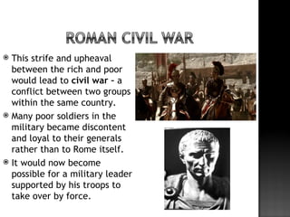  This strife and upheaval
  between the rich and poor
  would lead to civil war – a
  conflict between two groups
  within the same country.
 Many poor soldiers in the
  military became discontent
  and loyal to their generals
  rather than to Rome itself.
 It would now become
  possible for a military leader
  supported by his troops to
  take over by force.
 