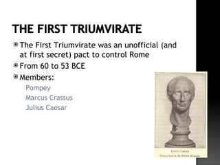  The  First Triumvirate was an unofficial (and
  at first secret) pact to control Rome
 From 60 to 53 BCE
 Members:
     Pompey
     Marcus Crassus
     Julius Caesar
 