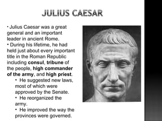 • Julius  Caesar was a great
general and an important
leader in ancient Rome.
• During his lifetime, he had
held just about every important
title in the Roman Republic
including consul, tribune of
the people, high commander
of the army, and high priest.
     • He suggested new laws,
     most of which were
     approved by the Senate.
     • He reorganized the
     army.
     • He improved the way the
     provinces were governed.
 