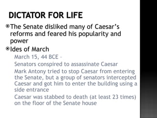  The  Senate disliked many of Caesar’s
  reforms and feared his popularity and
  power
 Ides of March
  March 15, 44 BCE –
  Senators conspired to assassinate Caesar
  Mark Antony tried to stop Caesar from entering
   the Senate, but a group of senators intercepted
   Caesar and got him to enter the building using a
   side entrance
  Caesar was stabbed to death (at least 23 times)
   on the floor of the Senate house
 