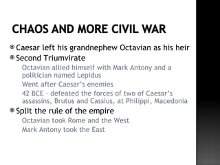  Caesarleft his grandnephew Octavian as his heir
 Second Triumvirate
     Octavian allied himself with Mark Antony and a
      politician named Lepidus
     Went after Caesar’s enemies
     42 BCE – defeated the forces of two of Caesar’s
      assassins, Brutus and Cassius, at Philippi, Macedonia
 Split   the rule of the empire
     Octavian took Rome and the West
     Mark Antony took the East
 