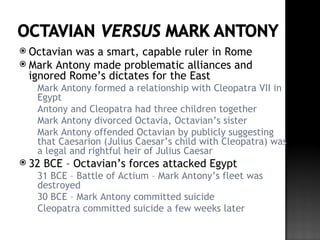  Octavian was a smart, capable ruler in Rome
 Mark Antony made problematic alliances and
  ignored Rome’s dictates for the East
  Mark Antony formed a relationship with Cleopatra VII in
   Egypt
  Antony and Cleopatra had three children together
  Mark Antony divorced Octavia, Octavian’s sister
  Mark Antony offended Octavian by publicly suggesting
   that Caesarion (Julius Caesar’s child with Cleopatra) was
   a legal and rightful heir of Julius Caesar
 32   BCE – Octavian’s forces attacked Egypt
  31 BCE – Battle of Actium – Mark Antony’s fleet was
   destroyed
  30 BCE – Mark Antony committed suicide
  Cleopatra committed suicide a few weeks later
 