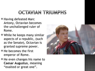  Having defeated Marc
  Antony, Octavian becomes
  the unchallenged ruler of
  Rome.
 While he keeps many similar
  aspects of a republic, (such
  as the Senate), Octavian is
  granted supreme power.
 He becomes the first
  emperor of Rome.
 He even changes his name to
  Caesar Augustus, meaning
  “exalted or great one”.
 